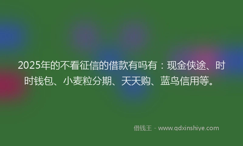 2025年的不看征信的借款有吗有：现金侠途、时时钱包、小麦粒分期、天天购、蓝鸟信用等。