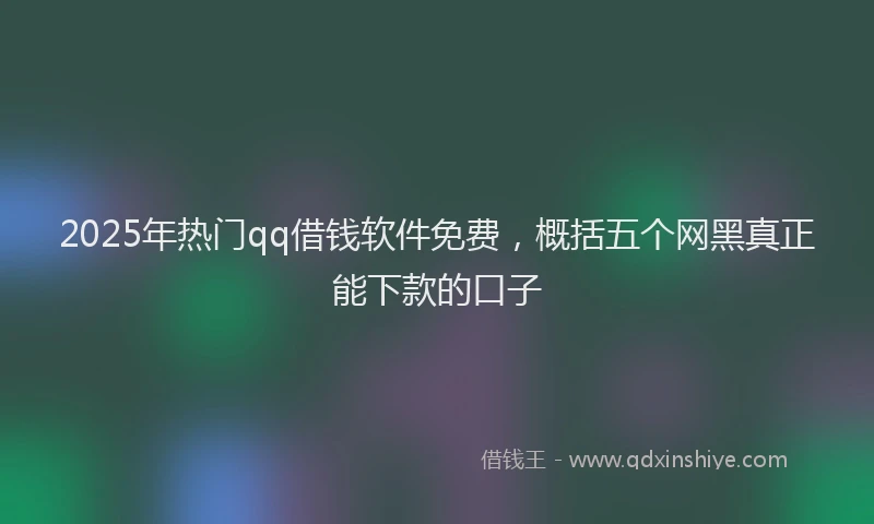 2025年热门qq借钱软件免费，概括五个网黑真正能下款的口子