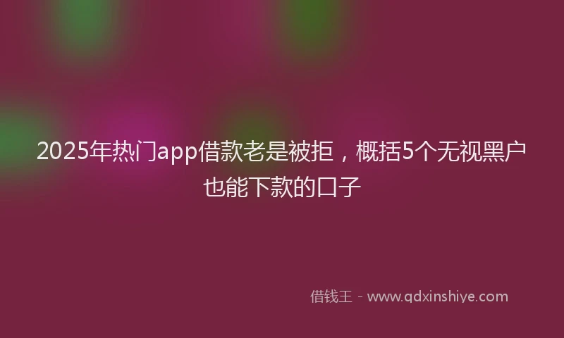 2025年热门app借款老是被拒，概括5个无视黑户也能下款的口子