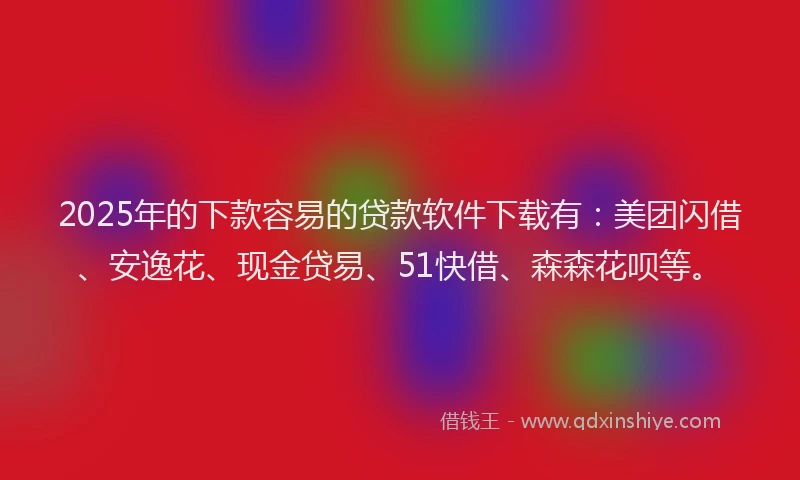 2025年的下款容易的贷款软件下载有：美团闪借、安逸花、现金贷易、51快借、森森花呗等。