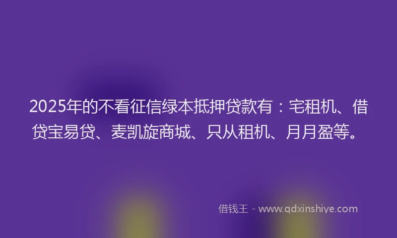 2025年的不看征信绿本抵押贷款有：宅租机、借贷宝易贷、麦凯旋商城、只从租机、月月盈等。