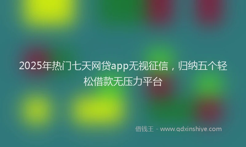 2025年热门七天网贷app无视征信，归纳五个轻松借款无压力平台
