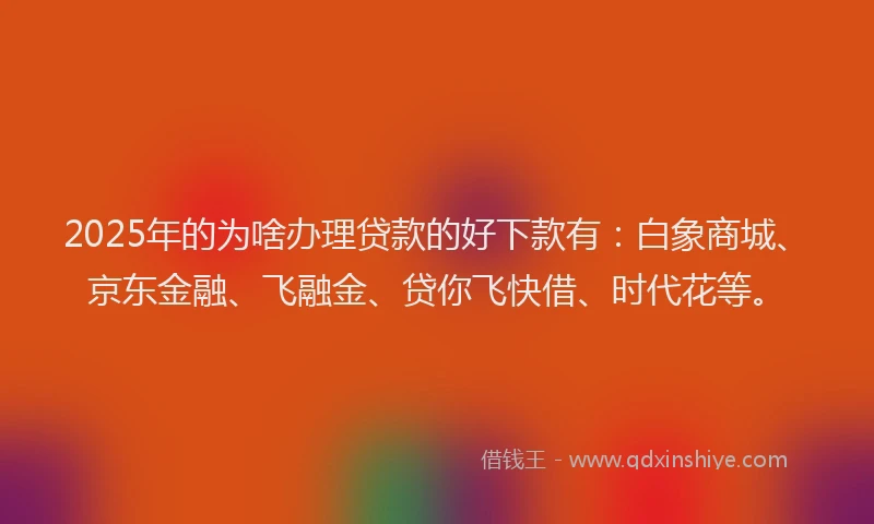 2025年的为啥办理贷款的好下款有：白象商城、京东金融、飞融金、贷你飞快借、时代花等。