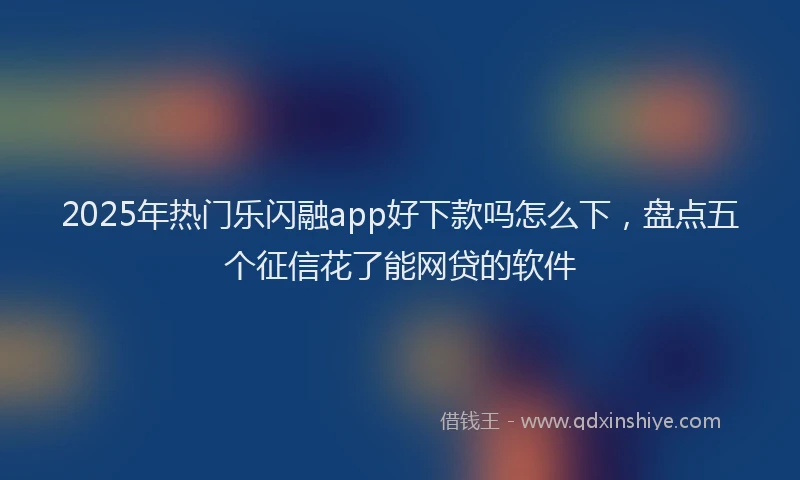 2025年热门乐闪融app好下款吗怎么下，盘点五个征信花了能网贷的软件