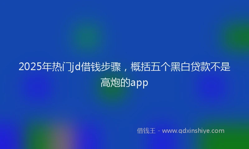 2025年热门jd借钱步骤，概括五个黑白贷款不是高炮的app