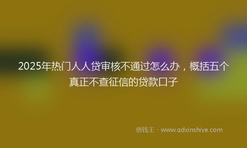 2025年热门人人贷审核不通过怎么办，概括五个真正不查征信的贷款口子