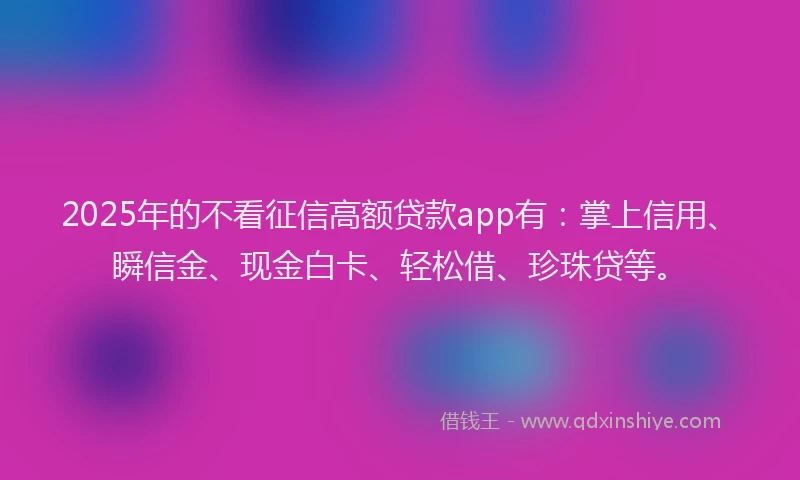 2025年的不看征信高额贷款app有：掌上信用、瞬信金、现金白卡、轻松借、珍珠贷等。