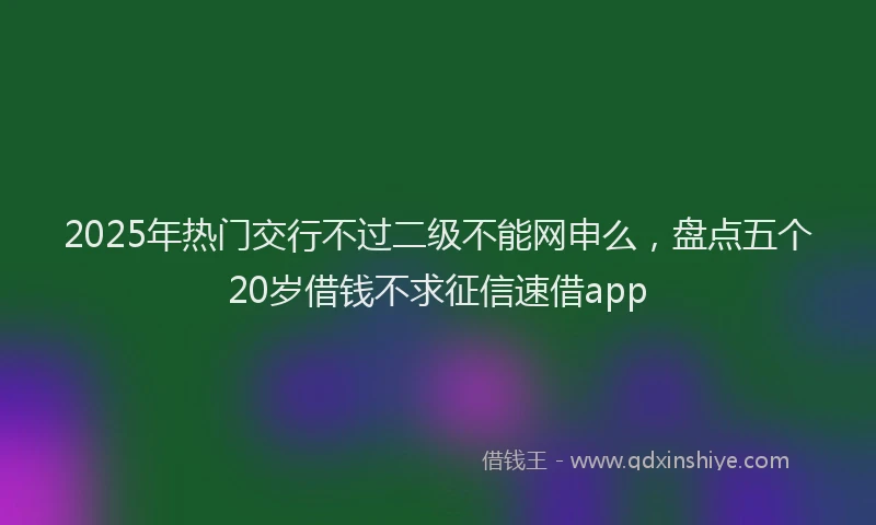 2025年热门交行不过二级不能网申么，盘点五个20岁借钱不求征信速借app