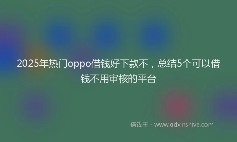 2025年热门oppo借钱好下款不，总结5个可以借钱不用审核的平台