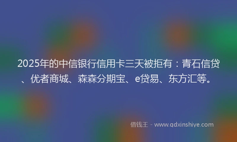 2025年的中信银行信用卡三天被拒有：青石信贷、优者商城、森森分期宝、e贷易、东方汇等。