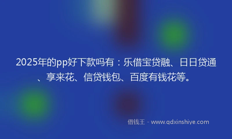 2025年的pp好下款吗有：乐借宝贷融、日日贷通、享来花、信贷钱包、百度有钱花等。