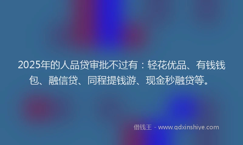 2025年的人品贷审批不过有：轻花优品、有钱钱包、融信贷、同程提钱游、现金秒融贷等。