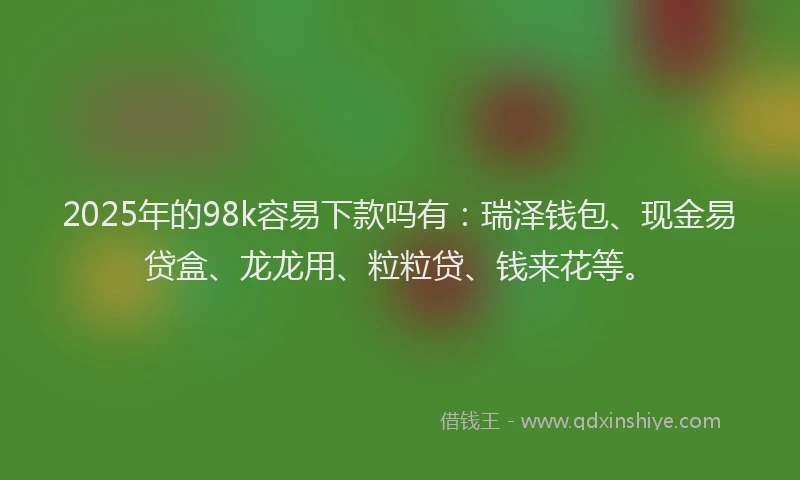 2025年的98k容易下款吗有：瑞泽钱包、现金易贷盒、龙龙用、粒粒贷、钱来花等。