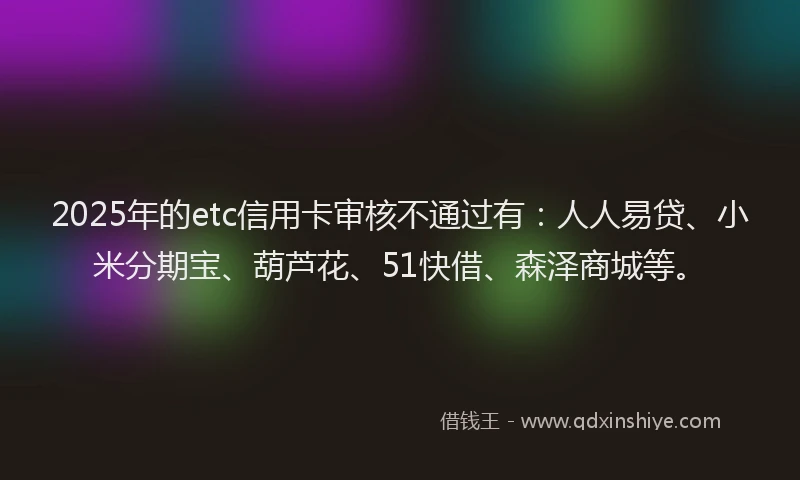 2025年的etc信用卡审核不通过有：人人易贷、小米分期宝、葫芦花、51快借、森泽商城等。