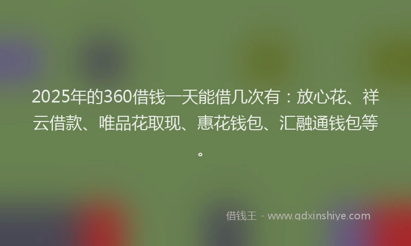 2025年的360借钱一天能借几次有：放心花、祥云借款、唯品花取现、惠花钱包、汇融通钱包等。