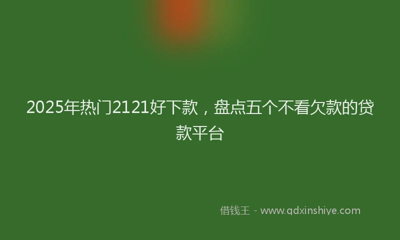 2025年热门2121好下款，盘点五个不看欠款的贷款平台