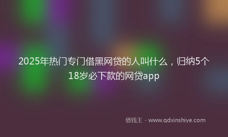 2025年热门专门借黑网贷的人叫什么，归纳5个18岁必下款的网贷app