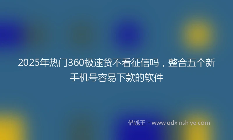 2025年热门360极速贷不看征信吗，整合五个新手机号容易下款的软件