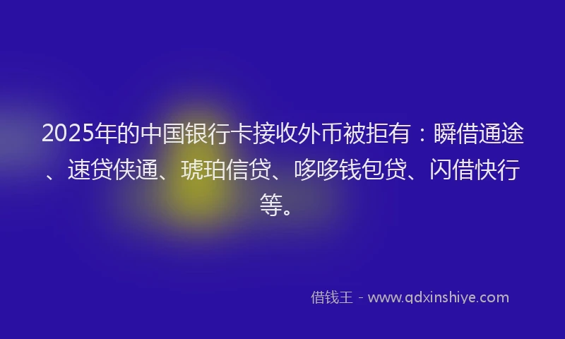 2025年的中国银行卡接收外币被拒有：瞬借通途、速贷侠通、琥珀信贷、哆哆钱包贷、闪借快行等。
