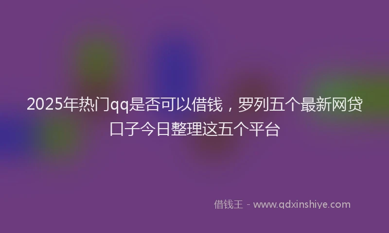 2025年热门qq是否可以借钱，罗列五个最新网贷口子今日整理这五个平台