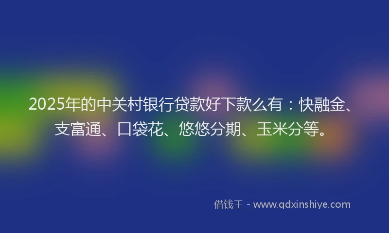 2025年的中关村银行贷款好下款么有：快融金、支富通、口袋花、悠悠分期、玉米分等。