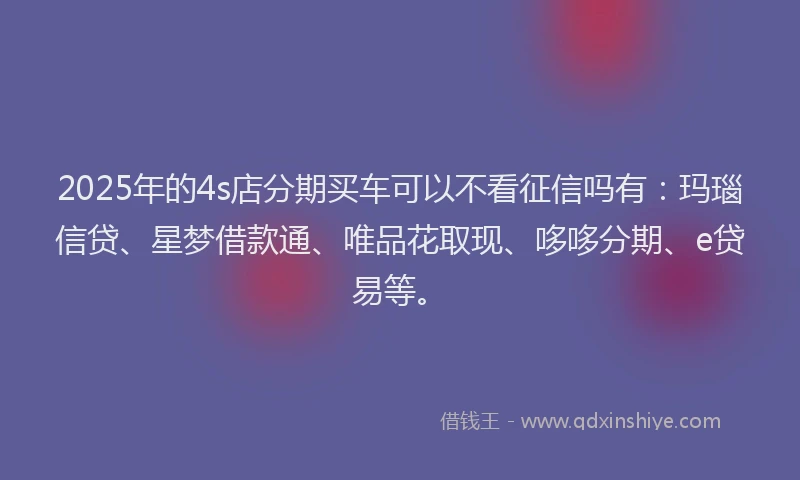 2025年的4s店分期买车可以不看征信吗有：玛瑙信贷、星梦借款通、唯品花取现、哆哆分期、e贷易等。