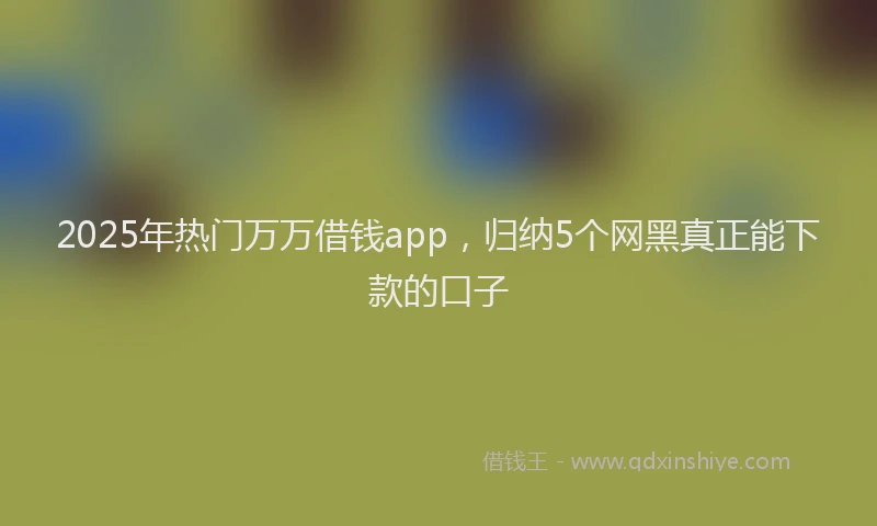 2025年热门万万借钱app，归纳5个网黑真正能下款的口子