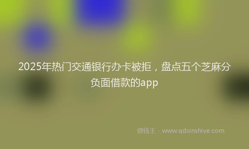 2025年热门交通银行办卡被拒，盘点五个芝麻分负面借款的app