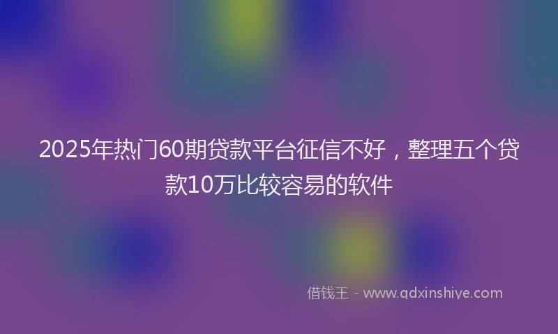 2025年热门60期贷款平台征信不好，整理五个贷款10万比较容易的软件