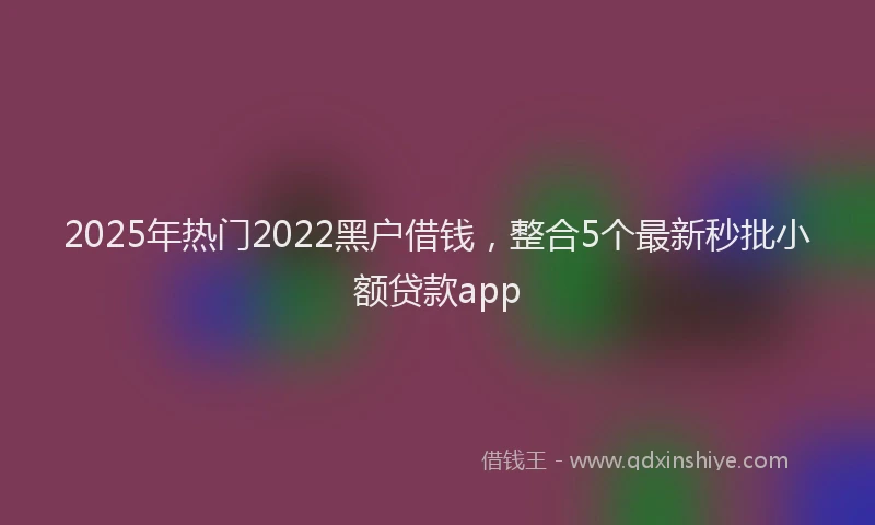 2025年热门2022黑户借钱，整合5个最新秒批小额贷款app