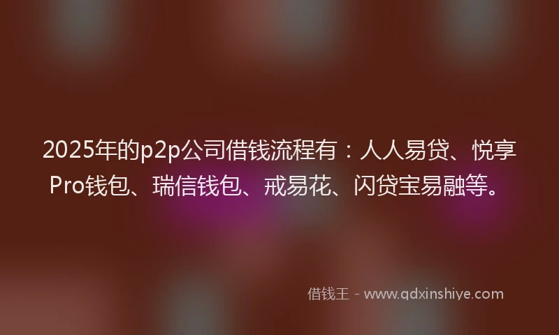 2025年的p2p公司借钱流程有：人人易贷、悦享Pro钱包、瑞信钱包、戒易花、闪贷宝易融等。