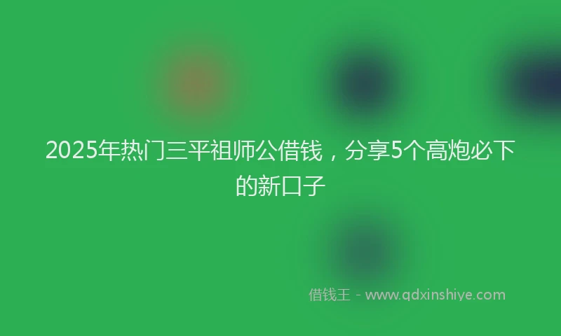 2025年热门三平祖师公借钱，分享5个高炮必下的新口子