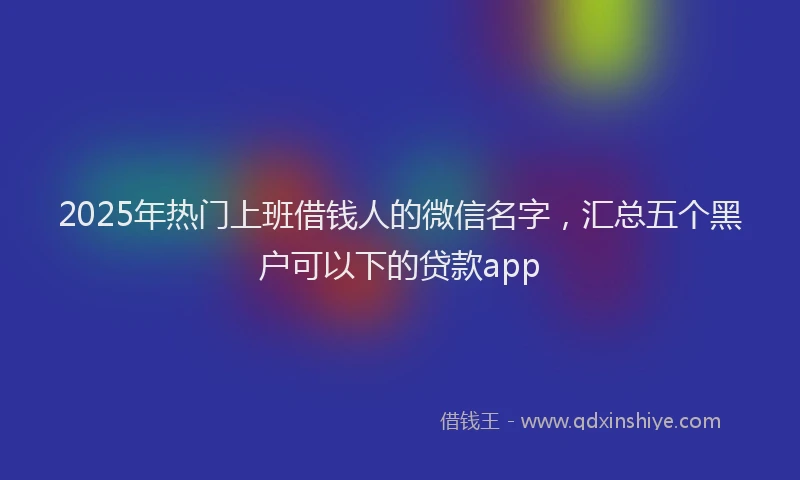 2025年热门上班借钱人的微信名字，汇总五个黑户可以下的贷款app