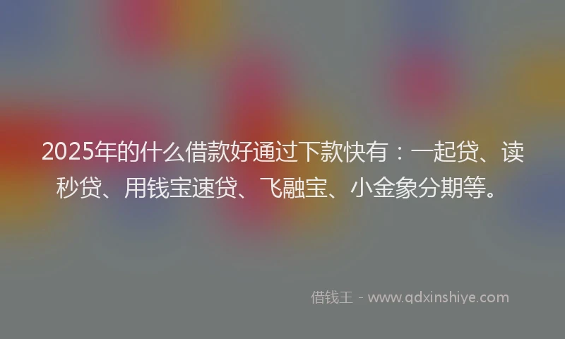 2025年的什么借款好通过下款快有：一起贷、读秒贷、用钱宝速贷、飞融宝、小金象分期等。