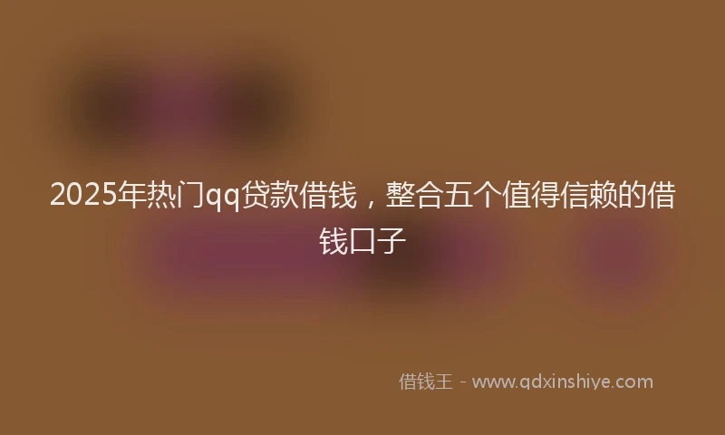 2025年热门qq贷款借钱，整合五个值得信赖的借钱口子