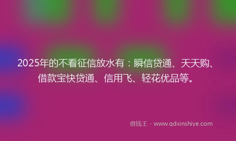 2025年的不看征信放水有：瞬信贷通、天天购、借款宝快贷通、信用飞、轻花优品等。