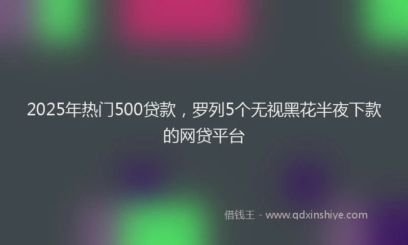 2025年热门500贷款，罗列5个无视黑花半夜下款的网贷平台