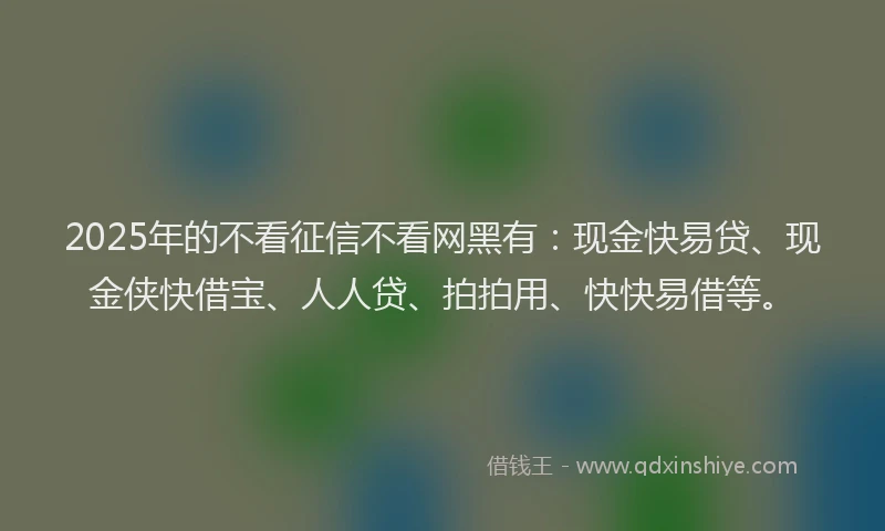 2025年的不看征信不看网黑有：现金快易贷、现金侠快借宝、人人贷、拍拍用、快快易借等。