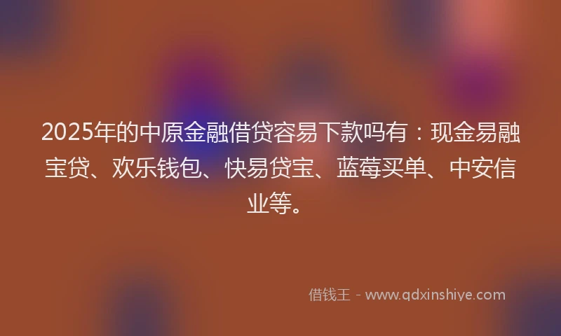 2025年的中原金融借贷容易下款吗有:现金易融宝贷、欢乐钱包、快易贷宝、蓝莓买单、中安信业等。