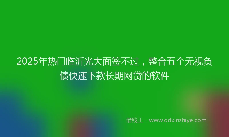 2025年热门临沂光大面签不过，整合五个无视负债快速下款长期网贷的软件