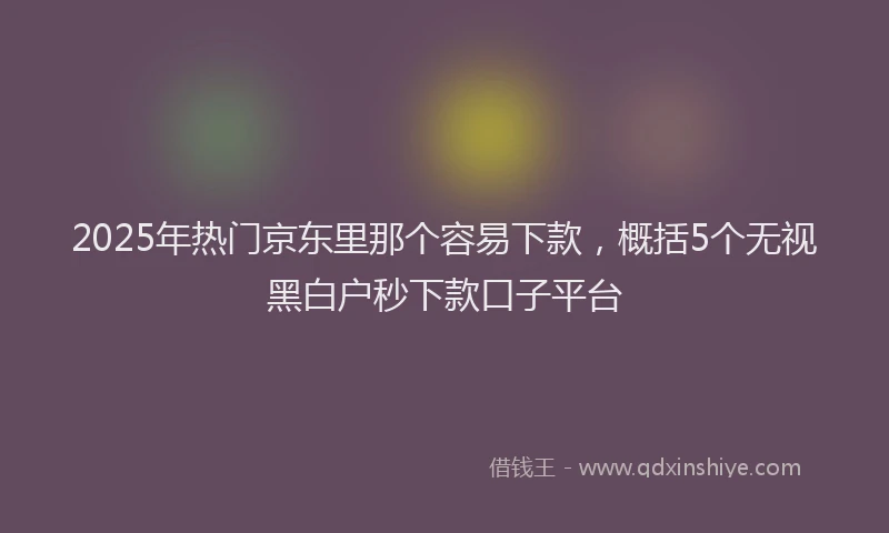2025年热门京东里那个容易下款，概括5个无视黑白户秒下款口子平台
