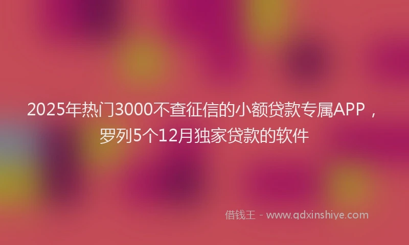 2025年热门3000不查征信的小额贷款专属APP，罗列5个12月独家贷款的软件