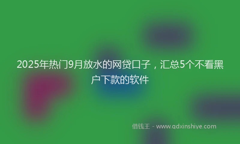 2025年热门9月放水的网贷口子，汇总5个不看黑户下款的软件