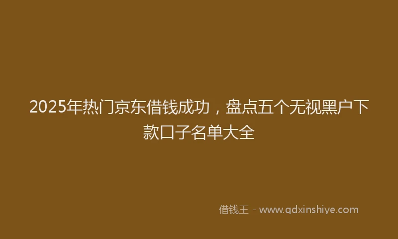 2025年热门京东借钱成功，盘点五个无视黑户下款口子名单大全
