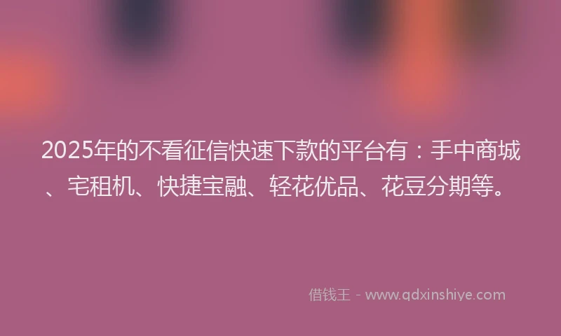 2025年的不看征信快速下款的平台有：手中商城、宅租机、快捷宝融、轻花优品、花豆分期等。