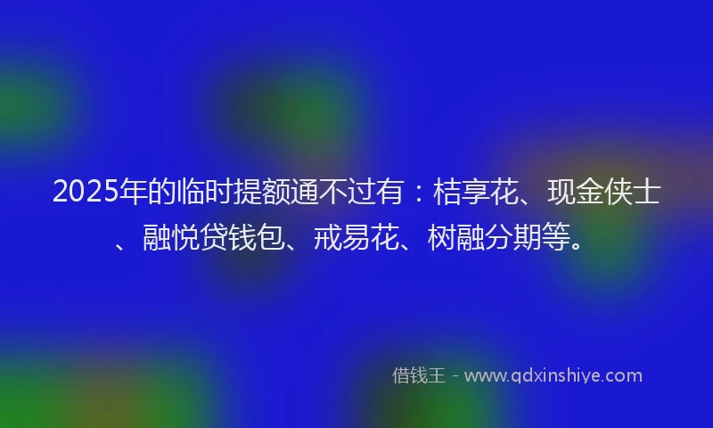 2025年的临时提额通不过有：桔享花、现金侠士、融悦贷钱包、戒易花、树融分期等。