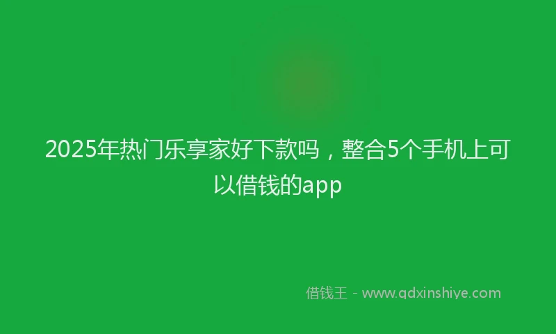 2025年热门乐享家好下款吗，整合5个手机上可以借钱的app