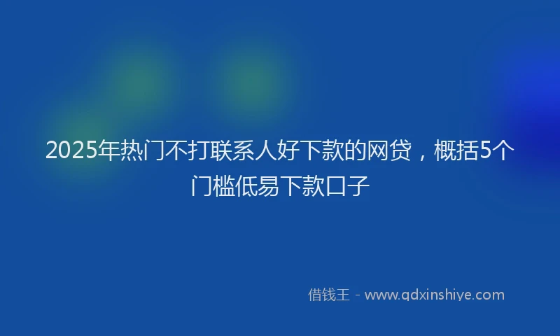 2025年热门不打联系人好下款的网贷，概括5个门槛低易下款口子