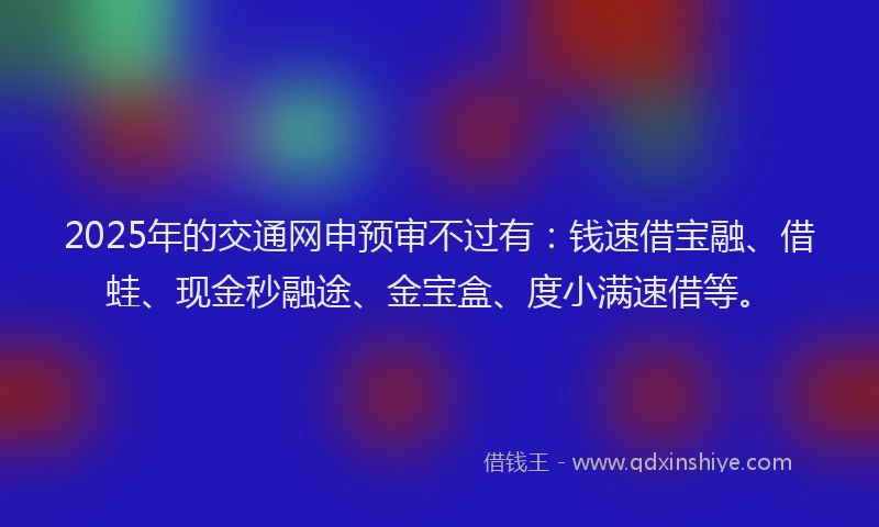 2025年的交通网申预审不过有：钱速借宝融、借蛙、现金秒融途、金宝盒、度小满速借等。