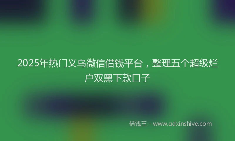 2025年热门义乌微信借钱平台，整理五个超级烂户双黑下款口子